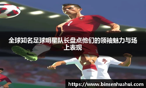 全球知名足球明星队长盘点他们的领袖魅力与场上表现